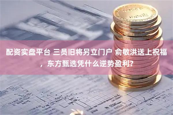 配资实盘平台 三员旧将另立门户 俞敏洪送上祝福,东方甄选凭什么逆势盈利?