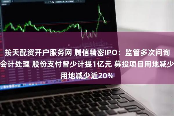 按天配资开户服务网 腾信精密IPO：监管多次问询下变更会计处理 股份支付曾少计提1亿元 募投项目用地减少近20%