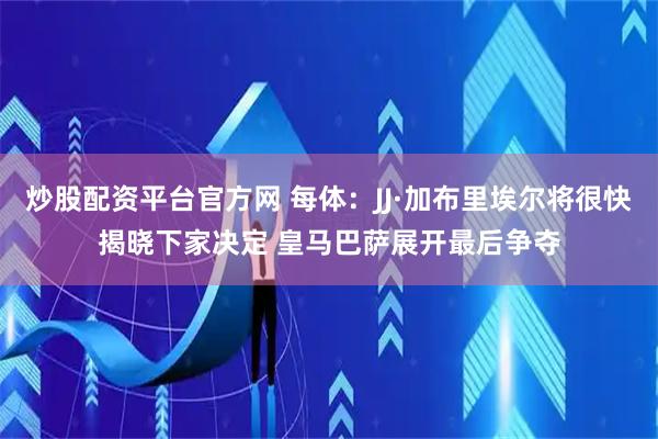 炒股配资平台官方网 每体：JJ·加布里埃尔将很快揭晓下家决定 皇马巴萨展开最后争夺
